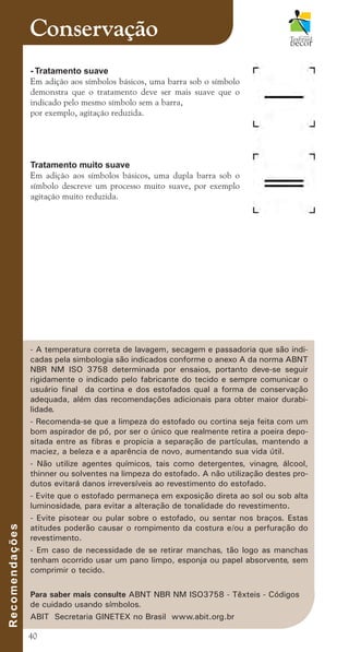 40
Conservação
- A temperatura correta de lavagem, secagem e passadoria que são indi-
cadas pela simbologia são indicados conforme o anexo A da norma ABNT
NBR NM ISO 3758 determinada por ensaios, portanto deve-se seguir
rigidamente o indicado pelo fabricante do tecido e sempre comunicar o
usuário final da cortina e dos estofados qual a forma de conservação
adequada, além das recomendações adicionais para obter maior durabi-
lidade.
- Recomenda-se que a limpeza do estofado ou cortina seja feita com um
bom aspirador de pó, por ser o único que realmente retira a poeira depo-
sitada entre as fibras e propicia a separação de partículas, mantendo a
maciez, a beleza e a aparência de novo, aumentando sua vida útil.
- Não utilize agentes químicos, tais como detergentes, vinagre, álcool,
thinner ou solventes na limpeza do estofado. A não utilização destes pro-
dutos evitará danos irreversíveis ao revestimento do estofado.
- Evite que o estofado permaneça em exposição direta ao sol ou sob alta
luminosidade, para evitar a alteração de tonalidade do revestimento.
- Evite pisotear ou pular sobre o estofado, ou sentar nos braços. Estas
atitudes poderão causar o rompimento da costura e/ou a perfuração do
revestimento.
- Em caso de necessidade de se retirar manchas, tão logo as manchas
tenham ocorrido usar um pano limpo, esponja ou papel absorvente, sem
comprimir o tecido.
Para saber mais consulte ABNT NBR NM ISO3758 - Têxteis - Códigos
de cuidado usando símbolos.
ABIT Secretaria GINETEX no Brasil www.abit.org.br
R
e
c
o
m
e
n
d
a
ç
õ
e
s
- Tratamento suave
Em adição aos símbolos básicos, uma barra sob o símbolo
demonstra que o tratamento deve ser mais suave que o
indicado pelo mesmo símbolo sem a barra,
por exemplo, agitação reduzida.
Tratamento muito suave
Em adição aos símbolos básicos, uma dupla barra sob o
símbolo descreve um processo muito suave, por exemplo
agitação muito reduzida.
cartilhanovaok.indd 40 27/7/2011 11:08:09
 