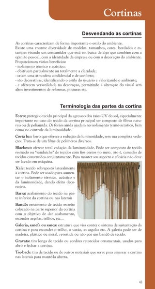 41
Cortinas
Desvendando as cortinas
As cortinas caracterizam de forma importante o estilo do ambiente.
Existe uma enorme diversidade de modelos, tamanhos, cores, bordados e es-
tampas visando um consumidor que está em busca de algo que combine com a
opinião pessoal, com a identidade da empresa ou com a decoração do ambiente.
Proporcionam vários benefícios:
- isolamento térmico e acústico;
- obstruem parcialmente ou totalmente a claridade;
- criam uma atmosfera confidencial e de conforto;
- são decorativas, identificando o estilo do usuário e valorizando o ambiente;
- e oferecem versatilidade na decoração, permitindo a alteração do visual sem
altos investimentos de reformas, pinturas etc.
Terminologia das partes da cortina
Forro: protege o tecido principal da agressão dos raios UV do sol, especialmente
importante no caso do tecido da cortina principal ser composto de fibras natu-
rais ou de poliamida. Os forros ainda ajudam no isolamento termo-acústico, bem
como no controle da luminosidade.
Corta luz: forro que oferece a redução da luminosidade, sem sua completa veda-
ção. Trata-se de um filme de polímeros diversos.
Blackout: oferece total vedação da luminosidade. Pode ser composto de tecido
resinado ou “sanduiche” de tecidos com fios pretos no meio, isto é, camadas de
tecidos construídos conjuntamente. Para manter seu aspecto e eficácia não deve
ser lavado em máquina.
Xale: tecido sobreposto lateralmente
à cortina. Pode ser usado para aumen-
tar o isolamento térmico, acústico e
da luminosidade, dando efeito deco-
rativo.
Barra: acabamento do tecido na par-
te inferior da cortina ou nas laterais
Bandô: ornamento de tecido estreito
colocado na parte superior da cortina
com o objetivo de dar acabamento,
esconder argolas, trilhos, etc...
Galeria, sanefa ou sanca: estrutura que visa conter o sistema de sustentação da
cortina e para esconder o trilho, o varão, as argolas etc. A galeria pode ser de
madeira, plástico ou metal, revestida ou não por um bandô de tecido.
Gravata: tira longa de tecido ou cordões retorcidos ornamentais, usados para
abrir e fechar a cortina.
Tie-back: tira de tecido ou de outros materiais que serve para amarrar a cortina
nas laterais para mantê-la aberta.
cartilhanovaok.indd 41 27/7/2011 11:22:31
 
