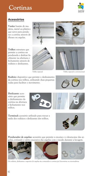 42
Cortinas
Acessórios
Varão: bastão de ma-
deira, metal ou plástico
que serve para pendu-
rar a cortina através de
ilhoses ou argolas.
Trilho: estrutura que
permite a cortina ser
pendurada e deslizar fa-
cilmente na abertura e
fechamento através de
rodízios e deslizantes.
Trilho especial Trilho especial e convencional
Rodízio: dispositivo que permite o deslizamento
da cortina nos trilhos, utilizando duas pequenas
rodas para facilitar o movimento.
Deslizante: aces-
sório que permite
o deslizamento da
cortina na abertura
e fechamento nos
trilhos.
Terminal: acessório utilizado para travar a
saída dos rodízios e deslizantes dos trilhos.
Pendurador de argolas: acessório que permite o encaixe e o desencaixe das ar-
golas, evitando o atrito excessivo das argolas com o tecido durante a lavagem.
Os rodízios, deslizantes e suportes de argolas são costurados à cortina por botoneiras ou travetadeiras
cartilhanovaok.indd 42 27/7/2011 11:08:25
 