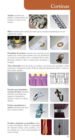 43
Cortinas
Ilhós: acessório para cortina de varão que se encaixa em perfuração no cós
superior da cortina.
Prendedor de cortina: acessório que se prende no cós
superior da cortina para permitir que seja pendurada
no varão ou em argolas, tem a vantagem de ser muito
fácil para colocar e tirar a cortina para instalação e
lavagem.
Tiras abotoadas: tiras de tecido ou cadarço com botões que permitem a fácil
colocação e retirada da cortina. Pode ser aplicado diretamente sobre o varão ou
para conter argolas.
Gancho para braçadeira
ou para tie-back: acessório
colocado na parede para
segurar as braçadeira e
manter o xale ou a cortina
abertos.
Fivelas, apanhadores e
cintos: acessórios que man-
tém a cortina aberta.
Pendões, pingentes ou presilhas: adere-
ço para ornamentar. Pode ser constituído
de materiais têxteis como cordões, con-
tas, cristais, etc. e serve como puxador ou
como tie back.
Argola: acessório que
permite o deslizamento da
cortina no varão ou em
varetas.
cartilhanovaok.indd 43 27/7/2011 11:08:38
 