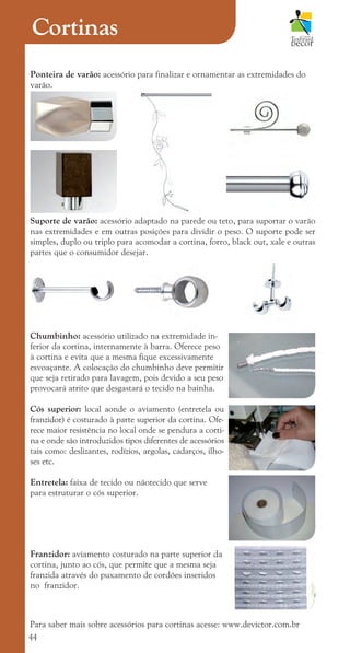 44
Ponteira de varão: acessório para finalizar e ornamentar as extremidades do
varão.
Suporte de varão: acessório adaptado na parede ou teto, para suportar o varão
nas extremidades e em outras posições para dividir o peso. O suporte pode ser
simples, duplo ou triplo para acomodar a cortina, forro, black out, xale e outras
partes que o consumidor desejar.
Chumbinho: acessório utilizado na extremidade in-
ferior da cortina, internamente à barra. Oferece peso
à cortina e evita que a mesma fique excessivamente
esvoaçante. A colocação do chumbinho deve permitir
que seja retirado para lavagem, pois devido a seu peso
provocará atrito que desgastará o tecido na bainha.
Cós superior: local aonde o aviamento (entretela ou
franzidor) é costurado à parte superior da cortina. Ofe-
rece maior resistência no local onde se pendura a corti-
na e onde são introduzidos tipos diferentes de acessórios
tais como: deslizantes, rodízios, argolas, cadarços, ilho-
ses etc.
Entretela: faixa de tecido ou nãotecido que serve
para estruturar o cós superior.
Franzidor: aviamento costurado na parte superior da
cortina, junto ao cós, que permite que a mesma seja
franzida através do puxamento de cordões inseridos
no franzidor.
Para saber mais sobre acessórios para cortinas acesse: www.devictor.com.br
Cortinas
cartilhanovaok.indd 44 27/7/2011 11:08:45
 