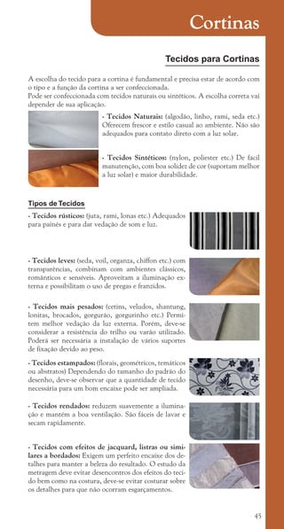 45
Cortinas
Tecidos para Cortinas
A escolha do tecido para a cortina é fundamental e precisa estar de acordo com
o tipo e a função da cortina a ser confeccionada.
Pode ser confeccionada com tecidos naturais ou sintéticos. A escolha correta vai
depender de sua aplicação.
- Tecidos Naturais: (algodão, linho, rami, seda etc.)
Oferecem frescor e estilo casual ao ambiente. Não são
adequados para contato direto com a luz solar.
- Tecidos Sintéticos: (nylon, poliester etc.) De fácil
manutenção, com boa solidez de cor (suportam melhor
a luz solar) e maior durabilidade.
Tipos de Tecidos
- Tecidos rústicos: (juta, rami, lonas etc.) Adequados
para painés e para dar vedação de som e luz.
- Tecidos leves: (seda, voil, organza, chiffon etc.) com
transparências, combinam com ambientes clássicos,
românticos e sensíveis. Aproveitam a iluminação ex-
terna e possibilitam o uso de pregas e franzidos.
- Tecidos mais pesados: (cetins, veludos, shantung,
lonitas, brocados, gorgurão, gorgurinho etc.) Permi-
tem melhor vedação da luz externa. Porém, deve-se
considerar a resistência do trilho ou varão utilizado.
Poderá ser necessária a instalação de vários suportes
de fixação devido ao peso.
- Tecidos estampados: (florais, geométricos, temáticos
ou abstratos) Dependendo do tamanho do padrão do
desenho, deve-se observar que a quantidade de tecido
necessária para um bom encaixe pode ser ampliada.
- Tecidos rendados: reduzem suavemente a ilumina-
ção e mantém a boa ventilação. São fáceis de lavar e
secam rapidamente.
- Tecidos com efeitos de jacquard, listras ou simi-
lares a bordados: Exigem um perfeito encaixe dos de-
talhes para manter a beleza do resultado. O estudo da
metragem deve evitar desencontros dos efeitos do teci-
do bem como na costura, deve-se evitar costurar sobre
os detalhes para que não ocorram esgarçamentos.
cartilhanovaok.indd 45 27/7/2011 11:08:59
 