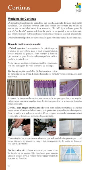 46
Modelos de Cortinas
Os modelos de cortinas são variados e sua escolha depende do lugar onde serão
instaladas. Das clássicas cortinas com dois tecidos que correm em trilhos ou
varões, até os modelos painel fixo, romanas, “de café” (que cobrem parte da
janela), “de banda” (presas às folhas da janela ou da porta), e as cortinas-xale,
que complementam outras cortinas ou servem apenas para decorar uma janela.
Detalhes também podem ser acrescentados para embelezar ainda mais o ambiente.
Tipos de cortinas mais usuais:
- Painel japonês: é um conjunto de painéis que se
cruzam e se sobrepõem, para o qual se recomendam
tecidos médios ou pesados. Para manter a ilumina-
ção natural ou para dividir ambientes pode-se utilizar
também tecidos leves.
Neste tipo de cortina, utilizando tecidos estampados
tem-se a vantagem da visão completa da estampa.
Cortina de varão: possibilita fácil colocação e retira-
da para limpeza ou troca. É muito flexível pois permite várias combinações com
acessórios.
A forma de inserção da cortina no varão pode ser por ganchos com argolas,
cadarços para amarrar argolas, tiras de abotoar para inserir argolas, perfurações
com ilhoses etc.
Cortinas com pregas americanas: oferecem bom isolamento térmico e acústico
e controlam a luminosidade externa, pois permitem acomodar uma boa quanti-
dade de tecido sem volume excessivo. Como exigem muitas dobras consecutivas
recomenda-se tecidos de espessura fina ou média.
Na confecção das pregas deve-se observar que a densidade dos pontos por centí-
metro não deve ser excessiva, para evitar o esgarçamento do tecido ao deslocar-
se a cortina no trilho.
Cortinas de café: cobrem apenas a parte com vidro
da janela ou de portas. São instaladas com varetas,
utilizam tecidos leves e rendas para oferecer maior de-
licadeza no franzido.
Cortinas
cartilhanovaok.indd 46 27/7/2011 11:09:13
 