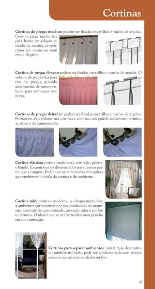 47
Cortinas de pregas machos: podem ser fixadas em trilhos e varões de argolas.
Como a prega macho fica
para frente em relação ao
tecido da cortina, propor-
ciona um caimento mais
reto e elegante.
Cortina de pregas fêmeas: podem ser fixadas em trilhos e varões de argolas. O
volume do tecido fica para
trás das pregas, gerando
uma cortina de menor vo-
lume para ambientes me-
nores.
Cortinas de pregas deitadas: podem ser fixadas em trilhos e varões de argolas.
Promovem alto volume nas cortinas e com isso um grande isolamento térmico,
acústico e da luminosidade.
Cortina clássica: cortina tradicional, com xale, galeria
e bandô. Exigem tecidos diferenciados nas diversas par-
tes que a compõe. Podem ser ornamentadas com galões
que enobrecem o estilo da cortina e do ambiente.
Cortina rolô: prática e moderna, se adequa muito bem
a ambientes corporativos por sua praticidade de manu-
seio, controle de luminosidade, proteção solar e confor-
to térmico. O ideal é que se utilize tecidos mais pesados
em sua confecção.
Cortinas para separar ambientes: com função decorativa
ou também utilitária, pode ser confeccionada com tecidos
pesados ou até com rendados ou fios.
Cortinas
cartilhanovaok.indd 47 27/7/2011 11:09:24
 