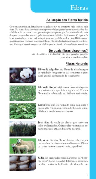 3
Fibras
Aplicação das Fibras Têxteis
Como na química, onde tudo começa pelo átomo, na área têxtil tudo se inicia pela
fibra. No nosso dia-a-dia observamos propriedades que influem na qualidade e du-
rabilidade do produto, como, por exemplo, o aspecto, que fica muito afetado pelo
desgaste, pelo desbotamento, pela formação de bolinhas de fibras etc. O tipo de fi-
bra é um dos fatores que podem implicar nessas qualidades descritas. Há fibras que
são ótimas para cortinas, mas em estofados não são duráveis ou confortáveis. Exis-
tem fibras que são ótimas para estofados, porém não são adequadas para cortinas.
De quais fibras dispomos?
As fibras têxteis se dividem em dois grandes grupos:
naturais e manufaturadas.
Fibras Naturais
Fibras de Algodão: são fibras de alta absorção
de umidade, originam-se das sementes e pos-
suem grande capacidade de tingimento.
Fibras de Linho: originam-se do caule da plan-
ta e oferecem toque frio e agradável. É uma
fibra muito nobre pelo seu brilho e resistência.
Rami: fibra que se origina do caule da planta e
possui alta resistência como o linho, alta dura-
bilidade e também oferece frescor.
Juta: fibra do caule da planta que nasce em
solos encharcados. Oferece alta resistência e as-
pecto rústico e étnico, bastante natural.
Fibras de Lã: são fibras obtidas pela tosquia
das ovelhas de diversas raças diferentes. Ofere-
ce toque suave e quente, muito agradável.
Seda: são originadas pelas mariposas do “bom-
bix mori” (bicho da seda). Filamento finíssimo,
de alta resistência, brilhante e de alta nobreza.
cartilhanovaok.indd 3 27/7/2011 11:06:12
 