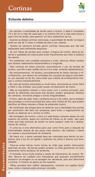 48
- Ao calcular a quantidade de tecido para a cortina, o ideal é considerar
15 a 20 cm a mais de cada lado e no mínimo 30 cm a mais para baixo e
para cima da janela, para garantir um bom isolamento da luz.
- Quando se deseja cortinas volumosas, a quantidade de tecido na largura
pode ser até de 3 vezes a medida da área a ser coberta.
- Tecidos de caimento armado geram cortinas volumosas que não são
adequadas para ambientes pequenos.
- Ao unir folhas de tecidos para compor a largura da cortina, deve-se ob-
servar a qualidade da costura para evitar franzimentos que tiram a estética
da mesma.
- Em ambientes com umidade excessiva e mofo, deve-se utilizar tecidos
que tenham tratamentos bacteriostático e fungicida.
- Para cortinas em áreas externas, recomenda-se o uso de tecidos de
acrílico, que têm maior solidez de cor à luz solar, evitando desbotamento.
- No armazenamento, há tecidos, principalmente de fibras naturais e mi-
crofilamento, que devem ser enrolados em canudos de largura total aber-
ta, por exemplo os de 3m, para evitar que a dobra de enfestamento mar-
que a cortina irreversivelmente.
- No caso de tecidos acetinados ou muito lisos, recomenda-se cortar folha
a folha e não enfestar, pois pode causar enviezamento da trama.
- Não se aconselha costurar o forro junto com a cortina principal, pois
devido às diferentes estruturas dos tecidos, podem apresentar defeitos
de caimento, formando pregas e outras irregularidades.
- O forro, além de isolar mais o ambiente da luz e de ruídos, serve também
para proteger a cortina principal dos raios ultra violeta do Sol, que podem
danificar as fibras naturais e fibras de poliamida (nylon).
- Na confecção das pregas deve-se observar que a densidade dos pontos
por centímetro não deve ser excessiva, para evitar o esgarçamento do
tecido ao deslocar-se a cortina no trilho.
- Na montagem da cortina, o forro e o xale devem começar abaixo do cós
superior da cortina, sejam em cortinas de trilhos ou de varão, isso para
evitar que haja acúmulo de tecido na parte superior onde há o desliza-
mento da cortina.
- O corta luz é uma alternativa para usar como forro para a redução da
luminosidade. Apesar de seu preço mais atrativo, não substitui o black
out quanto a escurecimento do ambiente.
- No black out, a parte resinada deve ser costurada para dentro do am-
biente, pois a luz do sol agride o polímero da resina e diminui sua dura-
bilidade.
- Deve-se evitar barras muito rentes ao chão pois podem demonstrar
desníveis do piso. As barras podem arrastar no chão garantindo um bom
isolamento termo-acústico do ambiente.
- O franzidor torna muito prática a tarefa de franzimento da cortina. Po-
rém, deve-se ter cuidado com franzidores que possuem encolhimento
excessivo na lavagem ou na secagem em secadoras, pois isso deformará
a cortina. O mesmo se aplica ao cós superior.
- Trilhos pintados têm melhor desempenho, inclusive em regiões litorâ-
neas, onde a maresia pode provocar corrosão.
Cortinas
R
e
c
o
m
e
n
d
a
ç
õ
e
s
Evitando defeitos
cartilhanovaok.indd 48 27/7/2011 11:09:24
 