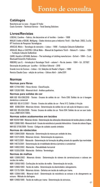 49
Fontes de consulta
Catálogos
Biancheria per La casa – Gruppo CF Italia
Coats Corrente – Technical Service – Total Sewing Solutions
Livros/Revistas
LEBEAU, Caroline – Fabrics, the decorative art of textiles – London – 1998
MALUF, Eraldo e KOLBE, Wolfgang – Dados técnicos para a Indústria Têxtil – São Paulo 2003, 2.a.Ed,
IPT Instituto de Pesquisas Tecnológicas
ARAÚJO, Mário – Tecnologia do vestuário – Lisboa – 1996 – Fundação Calouste Gulbenkian
ARAUJO, Mario e CASTRO, E.M.de Melo – Manual de Engenharia Têxtil – Volume II – Lisboa – 1984
– Fundação Calouste Gulbenkian
CARR, Harold e LATHAM, Barbara – The technology of clothing manufacture – Oxford – 1994 – 2.a.d,
Blackwell Scientific Publications
RIBEIRO, Luis G. – Introdução à Tecnologia Têxtil – volume I – Rio de Janeiro - 1984 – Ed . CETIQT
Decoração de janelas por Luxaflex – Ed Décor Editorial – 2010
Grande Livro da Costura – Lisboa – Ed. Seleções do Reader’s Digest – 1980
Revista Claudia Casa – edição de cortinas – Editora Abril – Julho/2011
Normas
Normas para fibras
NBR 12744/1992 - Fibras têxteis - Classificação.
NBR 13538/1995 - Material têxtil - Análise qualitativa.
Normas para solidez de cor
NBR ISO 105-C06/2010 - Têxteis - Ensaios de solidez da cor - Parte C06: Solidez da cor à lavagem
doméstica e comercial
NBR ISO 105-X12/2007 - Têxteis - Ensaios de solidez da cor - Parte X12: Solidez à fricção
NBR 9398/2004 - Materiais têxteis - Determinação da solidez da cor sob ação da limpeza a seco.
NBR ISO 105-E04/2009 - Têxteis Ensaios de solidez da cor Parte E04: Solidez da cor ao suor (subs-
tituiu a NBR 8431/1984).
Normas sobre acabamentos em tecidos
NBR 10320/1988 - Materiais têxteis - Determinação das alterações dimensionais de tecidos planos e malhas
NBR 12999/1993 - Material têxtil - Ensaio de resistência à pressão hidrostática - Ensaio de coluna d’água.
NM ISO 3758/2006 -Têxteis - Códigos de cuidado usando símbolos
Normas de nãotecidos
NBR 12984/2009 - Nãotecido - Determinação da massa por unidade de área.
NBR 13371/2005 - Materiais têxteis - Determinação da espessura.
NBR 14672/2001 - Nãotecido - Determinação da formação de pilling através do aparelho tipo martindale
NBR 14673/2001 - Determinação da irritabilidade dérmica (primária e cumulativa)
NBR 14892/2002 - Nãotecido - Flamabilidade horizontal
NBR 15355/2006 - Nãotecido - Defeitos Terminologia
Normas de malhas
NBR 12060/2002 - Materiais têxteis - Determinação do número de carreiras/cursos e colunas em
tecidos de malha.
NBR 12958/1993 - Confecções de tecidos de malha - Determinação de torção.
NBR 12960/1993 - Tecido de malha - Determinação da elasticidade e alongamento.
NBR 13175/1994 - Materiais têxteis - Defeitos em tecido de malha por trama.
NBR 13384/1995 - Material têxtil - Determinação da resistência ao estouro e do alongamento ao
estouro - Método do diafragma.
NBR 13460/1995 - Tecido de malha por trama - Determinação da estrutura.
cartilhanovaok.indd 49 27/7/2011 11:09:24
 