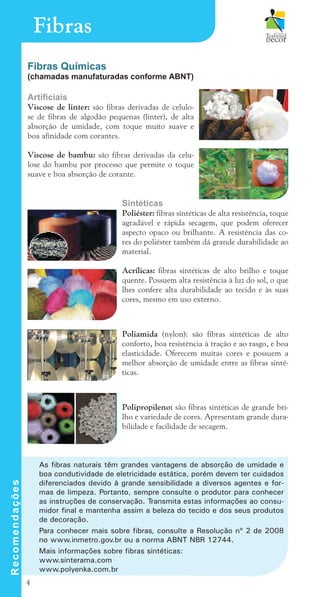 4
Fibras
Fibras Químicas
(chamadas manufaturadas conforme ABNT)
Artificiais
Viscose de linter: são fibras derivadas de celulo-
se de fibras de algodão pequenas (linter), de alta
absorção de umidade, com toque muito suave e
boa afinidade com corantes.
Viscose de bambu: são fibras derivadas da celu-
lose do bambu por processo que permite o toque
suave e boa absorção de corante.
Sintéticas		
Poliéster: fibras sintéticas de alta resistência, toque
agradável e rápida secagem, que podem oferecer
aspecto opaco ou brilhante. A resistência das co-
res do poliéster também dá grande durabilidade ao
material.
Acrílicas: fibras sintéticas de alto brilho e toque
quente. Possuem alta resistência à luz do sol, o que
lhes confere alta durabilidade ao tecido e às suas
cores, mesmo em uso externo.
Poliamida (nylon): são fibras sintéticas de alto
conforto, boa resistência à tração e ao rasgo, e boa
elasticidade. Oferecem muitas cores e possuem a
melhor absorção de umidade entre as fibras sinté-
ticas.
Polipropileno: são fibras sintéticas de grande bri-
lho e variedade de cores. Apresentam grande dura-
bilidade e facilidade de secagem.
R
e
c
o
m
e
n
d
a
ç
õ
e
s
As fibras naturais têm grandes vantagens de absorção de umidade e
boa condutividade de eletricidade estática, porém devem ter cuidados
diferenciados devido à grande sensibilidade a diversos agentes e for-
mas de limpeza. Portanto, sempre consulte o produtor para conhecer
as instruções de conservação. Transmita estas informações ao consu-
midor final e mantenha assim a beleza do tecido e dos seus produtos
de decoração.
Para conhecer mais sobre fibras, consulte a Resolução nº 2 de 2008
no www.inmetro.gov.br ou a norma ABNT NBR 12744.
Mais informações sobre fibras sintéticas:
www.sinterama.com
www.polyenka.com.br
cartilhanovaok.indd 4 27/7/2011 11:06:13
 