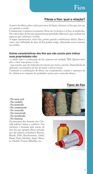 5
Fios
Fibras e fios: qual a relação?
A partir das fibras, pelos vários processos de fiação, obtemos os fios que, por sua
vez, gerarão o tecido.
Comparando à química novamente, fibras são os átomos e os fios, as moléculas.
São vários tipos de fios que apresentam propriedades diferentes, que resultam em
aspectos que valorizam o tecido.
A seguir apresentamos vários fios, porém quando combinamos efeitos, fibras e
cores, uma infinidade de tipos de fios podem surgir, oferecendo novas texturas
aos tecidos.
Outras características dos fios que são usuais para indicar
suas propriedades são:
- o título, que é a numeração do fio, expresso em unidade TEX. Quanto mais
alto o valor mais grosso é o fio.
- suas torções, que são indicadas em torções por metro, para fio. Dependendo da
aplicação, necessitamos de fios de maior e menor torção.
Conforme as combinações de fibras, seu comprimento, torções e espessura do
fio, obtêm-se as variações de qualidade e preço que o mercado oferece.
Tipos de fios
- Fio open end
- Fio cardado
- Fio penteado
- Fio compactado
- Fio retorcido
- Fio texturizado
- Fio metalizado
- Fio fantasia:
Os principais fios fantasia são: Che-
nille (oferece beleza e conforto. Sua
estrutura é formada pela torção de
dois fios que agregam fibras cortadas
que dão aspecto aveludado), Botonê,
Bouclê, Perlé, Bouchonneux, Ondé,
Flamê, Frisé, Mouliné, Jaspé, Mous-
se, Ondulé, Textué, Métallise, etc.
cartilhanovaok.indd 5 27/7/2011 11:06:15
 