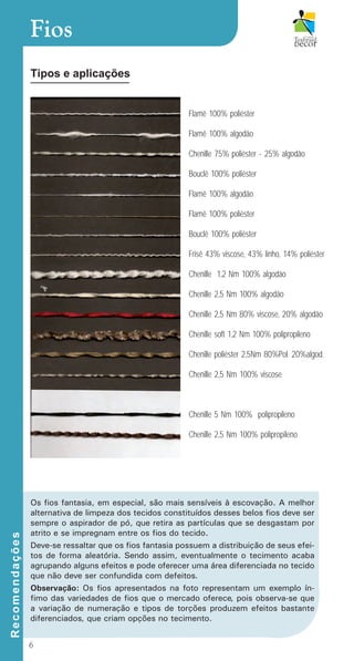 6
Fios
Tipos e aplicações
Os fios fantasia, em especial, são mais sensíveis à escovação. A melhor
alternativa de limpeza dos tecidos constituídos desses belos fios deve ser
sempre o aspirador de pó, que retira as partículas que se desgastam por
atrito e se impregnam entre os fios do tecido.
Deve-se ressaltar que os fios fantasia possuem a distribuição de seus efei-
tos de forma aleatória. Sendo assim, eventualmente o tecimento acaba
agrupando alguns efeitos e pode oferecer uma área diferenciada no tecido
que não deve ser confundida com defeitos.
Observação: Os fios apresentados na foto representam um exemplo ín-
fimo das variedades de fios que o mercado oferece, pois observa-se que
a variação de numeração e tipos de torções produzem efeitos bastante
diferenciados, que criam opções no tecimento.
Flamê 100% poliéster
Flamê 100% algodão
Chenille 75% poliéster - 25% algodão
Bouclê 100% poliéster
Flamê 100% algodão
Flamê 100% poliéster
Bouclê 100% poliéster
Frisê 43% viscose, 43% linho, 14% poliéster
Chenille 1,2 Nm 100% algodão
Chenille 2,5 Nm 100% algodão
Chenille 2,5 Nm 80% viscose, 20% algodão
Chenille soft 1,2 Nm 100% polipropileno
Chenille poliéster 2,5Nm 80%Pol. 20%algod.
Chenille 2,5 Nm 100% viscose
Chenille 5 Nm 100% polipropileno
Chenille 2,5 Nm 100% polipropileno
R
e
c
o
m
e
n
d
a
ç
õ
e
s
cartilhanovaok.indd 6 27/7/2011 11:07:17
 