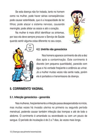 12 | Doenças sexualmente transmissíveis
Se esta doença não for tratada, tanto no homem
como na mulher, pode haver sérias conseqüências:
pode causar esterilidade, que é a incapacidade de ter
filhos; pode atacar o sistema nervoso, causando
meningite; pode afetar os ossos e até o coração.
Na mulher é mais difícil identificar os sintomas,
por isso ela deve sempre procurar o Serviço de Saúde
quando sentir alguma coisa diferente no seu corpo.
4.2. Uretrite não gonocócica
Nos homens aparece corrimento de oito a dez
dias após a contaminação. Este corrimento é
discreto (em pequena quantidade), parecido com
água e há vontade freqüente e ardência ao urinar.
Já a mulher muitas vezes não sente nada, porém
ela é portadora e transmissora da doença.
5. CORRIMENTO VAGINAL
5.1. Infecção gonocócica – gonorréia
Nas mulheres, freqüentemente a infecção passa desapercebida no início,
mas muitas vezes há invasão uterina no primeiro ou segundo período
menstrual, podendo causar também infecção das trompas e até de todo o
abdome. O corrimento é amarelado ou esverdeado ou com um pouco de
sangue. O período de incubação é de 2 a 7 dias, às vezes mais longo.
 