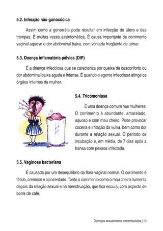 Doenças sexualmente transmissíveis | 13
5.2. Infecção não gonocócica
Assim como a gonorréia pode resultar em infecção do útero e das
trompas. É muitas vezes assintomática. É causa importante de corrimento
vaginal aquoso e dor abdominal baixa, com vontade freqüente de urinar.
5.3. Doença inflamatória pélvica (DIP)
É a doença infecciosa que se caracteriza por queixa de desconforto ou
dor abdominal baixa aguda e intensa. É quando o agente infeccioso atinge os
órgãos internos da mulher.
5.4. Tricomoníase
É uma doença comum nas mulheres.
O corrimento é abundante, amarelado,
aquoso e com mau cheiro. Pode provocar
coceira e irritação da vulva, bem como dor
durante a relação sexual. O período de
incubação é, em média, de 7 dias após a
transa com pessoa infectada.
5.5. Vaginose bacteriana
É causada por um desequilíbrio da flora vaginal normal. O corrimento é
fétido, cremoso e acinzentado.Tanto o corrimento como o mau cheiro aumenta
depois da relação sexual e na menstruação, que fica escura, com aspecto de
borra de café.
 