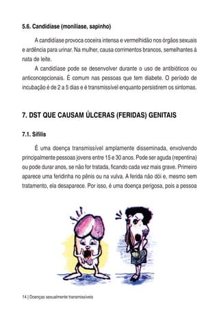 14 | Doenças sexualmente transmissíveis
5.6. Candidíase (monilíase, sapinho)
A candidíase provoca coceira intensa e vermelhidão nos órgãos sexuais
e ardência para urinar. Na mulher, causa corrimentos brancos, semelhantes à
nata de leite.
A candidíase pode se desenvolver durante o uso de antibióticos ou
anticoncepcionais. É comum nas pessoas que tem diabete. O período de
incubação é de 2 a 5 dias e é transmissível enquanto persistirem os sintomas.
7. DST QUE CAUSAM ÚLCERAS (FERIDAS) GENITAIS
7.1. Sífilis
É uma doença transmissível amplamente disseminada, envolvendo
principalmente pessoas jovens entre 15 e 30 anos. Pode ser aguda (repentina)
ou pode durar anos, se não for tratada, ficando cada vez mais grave. Primeiro
aparece uma feridinha no pênis ou na vulva. A ferida não dói e, mesmo sem
tratamento, ela desaparece. Por isso, é uma doença perigosa, pois a pessoa
 