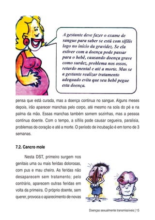Doenças sexualmente transmissíveis | 15
pensa que está curada, mas a doença continua no sangue. Alguns meses
depois, irão aparecer manchas pelo corpo, até mesmo na sola do pé e na
palma da mão. Essas manchas também somem sozinhas, mas a pessoa
continua doente. Com o tempo, a sífilis pode causar cegueira, paralisia,
problemas do coração e até a morte. O período de incubação é em torno de 3
semanas.
7.2. Cancro mole
Nesta DST, primeiro surgem nos
genitais uma ou mais feridas dolorosas,
com pus e mau cheiro. As feridas não
desaparecem sem tratamento; pelo
contrário, aparecem outras feridas em
volta da primeira. O próprio doente, sem
querer, provoca o aparecimento de novas
 