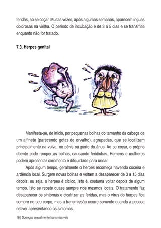 16 | Doenças sexualmente transmissíveis
feridas, ao se coçar. Muitas vezes, após algumas semanas, aparecem ínguas
dolorosas na virilha. O período de incubação é de 3 a 5 dias e se transmite
enquanto não for tratado.
7.3. Herpes genital
Manifesta-se, de início, por pequenas bolhas do tamanho da cabeça de
um alfinete (parecendo gotas de orvalho), agrupadas, que se localizam
principalmente na vulva, no pênis ou perto do ânus. Ao se coçar, o próprio
doente pode romper as bolhas, causando feridinhas. Homens e mulheres
podem apresentar corrimento e dificuldade para urinar.
Após algum tempo, geralmente o herpes recomeça havendo coceira e
ardência local. Surgem novas bolhas e voltam a desaparecer de 3 a 15 dias
depois, ou seja, o herpes é cíclico, isto é, costuma voltar depois de algum
tempo. Isto se repete quase sempre nos mesmos locais. O tratamento faz
desaparecer os sintomas e cicatrizar as feridas, mas o vírus do herpes fica
sempre no seu corpo, mas a transmissão ocorre somente quando a pessoa
estiver apresentando os sintomas.
 