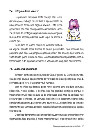 Doenças sexualmente transmissíveis | 17
7.4. Linfogranuloma venéreo
Os primeiros sintomas desta doença são: febre,
dor muscular, inchaço nas virilhas e aparecimento de
uma pequena ferida nos órgãos sexuais. Esta ferida
geralmente não dói e pode passar desapercebida.Após
7 a 30 dias do contágio surge um aumento das ínguas.
Duas a três semanas depois, cada íngua se rompe e
elimina pus.
Na mulher, as feridas podem se localizar também
na vagina, ficando mais difíceis de serem percebidas. Nas pessoas que
praticam sexo anal, os gânglios afetados podem ser aqueles que ficam em
volta do reto (parte interna do ânus), causando dificuldades para fazer cocô.A
transmissão é de algumas semanas a vários anos, enquanto houver lesão.
7.5. Condiloma acuminado
Também conhecido como Crista de Galo, Figueira ou Cavalo de Crista,
esta doença causa o aparecimento de verrugas na região genital e/ou anal. É
provocada pelo HPV (Papiloma vírus humano).
Bem no início da doença, pode haver apenas uma ou duas verrugas
pequenas. Nessa época, a doença não faz grandes estragos, porque o
tratamento é muito fácil e a cura se dá em poucos dias. Mas se a pessoa não
procurar logo o médico, as verrugas crescem e se espalham, ficando uma
bem juntinha da outra, parecendo uma couve-flor.Aí, dependendo do tempo e
dotamanhodasverrugas,podesernecessáriofazerumacirurgiaparaapessoa
ficar curada.
O período de transmissão é enquanto houver verruga ou enquanto estiver
cicatrizando. Nas grávidas, é muito importante fazer logo o tratamento, pois a
 
