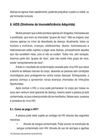 18 | Doenças sexualmente transmissíveis
doença se agrava mais rapidamente, podendo prejudicar o parto e o bebê, ou
até formando tumores.
8. AIDS (Síndrome da Imunodeficiência Adquirida)
Muitos pensam que aAids acontece apenas em drogados, homossexuais
e prostitutas, que eram os chamados “grupos de risco”. Não se engane; isso
ocorreu apenas no início da descoberta da doença. Atualmente, todos os
homens e mulheres, crianças, adolescentes, idosos, homossexuais e
heterossexuais estão sujeitos a pegar essa doença, principalmente aqueles
que não acreditam nisso, pois aí não se cuidam. Todos nós, sem exceção,
fazemos parte dos “grupos de risco”, pois não existe mais grupo de risco,
existe “comportamento de risco”.
AAids é o resultado da contaminação causada pelo vírus HIV que ataca
e destrói as defesas naturais do corpo, deixando as pessoas sem condições
imunológicas para protegerem-se contra outras doenças. Enfraquecida, a
pessoa começa a apresentar várias doenças chamadas de Infecções
Oportunistas.
Após contrair o HIV, o vírus pode permanecer no corpo por meses ou
anos sem nenhum sinal aparente de doença, mesmo assim a pessoa já está
contaminada, só que a doença ainda não se manifestou. Nesse caso, a pessoa
é portadora do vírus HIV.
8.1. Como se pega o HIV?
A pessoa pode estar sujeita ao contágio do HIV através das seguintes
maneiras:
• Através de sangue contaminado. Pode ocorrer na transfusão de
sangue contaminado com HIV. Através do uso de seringas e agulhas
 