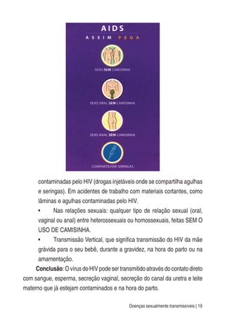 Doenças sexualmente transmissíveis | 19
contaminadas pelo HIV (drogas injetáveis onde se compartilha agulhas
e seringas). Em acidentes de trabalho com materiais cortantes, como
lâminas e agulhas contaminadas pelo HIV.
• Nas relações sexuais: qualquer tipo de relação sexual (oral,
vaginal ou anal) entre heterossexuais ou homossexuais, feitas SEM O
USO DE CAMISINHA.
• Transmissão Vertical, que significa transmissão do HIV da mãe
grávida para o seu bebê, durante a gravidez, na hora do parto ou na
amamentação.
Conclusão: O vírus do HIV pode ser transmitido através do contato direto
com sangue, esperma, secreção vaginal, secreção do canal da uretra e leite
materno que já estejam contaminados e na hora do parto.
 