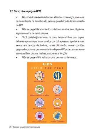 20 | Doenças sexualmente transmissíveis
8.2. Como não se pega o HIV?
• Na convivência do dia-a-dia com a família, com amigos, na escola
ou no ambiente de trabalho não existe a possibilidade de transmissão
do HIV.
• Não se pega HIV através do contato com saliva, suor, lágrimas,
espirro ou urina de outra pessoa.
• Você pode beijar no rosto, na boca, fazer carinhos, usar copos,
talheres e pratos que foram usados por outra pessoa, apertar a mão,
sentar em bancos de ônibus, tomar chimarrão, comer comidas
preparadas por uma pessoa contaminada pelo HIV, pode usar o mesmo
vaso sanitário, piscina, toalhas, sabonetes e lençóis.
• Não se pega o HIV visitando uma pessoa contaminada.
 