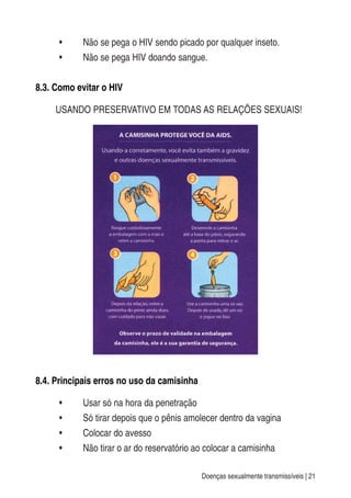 Doenças sexualmente transmissíveis | 21
• Não se pega o HIV sendo picado por qualquer inseto.
• Não se pega HIV doando sangue.
8.3. Como evitar o HIV
USANDO PRESERVATIVO EM TODAS AS RELAÇÕES SEXUAIS!
8.4. Principais erros no uso da camisinha
• Usar só na hora da penetração
• Só tirar depois que o pênis amolecer dentro da vagina
• Colocar do avesso
• Não tirar o ar do reservatório ao colocar a camisinha
 