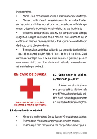 Doenças sexualmente transmissíveis | 23
imediatamente.
• Nunca use a camisinha masculina e a feminina ao mesmo tempo.
• No sexo oral também é necessário o uso de camisinha. Existem
no mercado camisinhas aromatizadas e com sabores artificiais, que
evitam o desconforto do gosto e cheiro de borracha e lubrificante.
• Você evita a contaminação pelo HIV não compartilhando seringas
e agulhas. Drogas injetáveis são a maneira mais arriscada de se
contaminar. Também não compartilhe outros equipamentos de diluição
da droga, como pires e colheres.
• Se engravidar, você deve cuidar da sua gestação desde o início.
Todas as gestantes devem fazer o teste do HIV e da sífilis. Caso
apresentar contágio pelo HIV ou sífilis durante a gravidez, procure
atendimento médico para iniciar o tratamento indicado, prevenindo assim
a transmissão para o bebê.
8.7. Como saber se você foi
contaminado pelo HIV?
A única maneira de afirmar
se a pessoa está ou não infectada
pelo HIV é realizando o teste anti-
HIV, que é realizado gratuitamente
e o resultado é totalmente sigiloso.
8.8. Quem deve fazer o teste?
• Homens e mulheres que têm ou tiveram vários parceiros sexuais.
• Pessoas que não usam camisinha nas relações sexuais.
• Pessoas que pelo menos uma vez compartilharam seringas ou
 