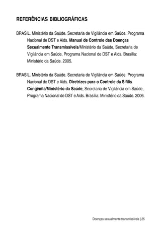 Doenças sexualmente transmissíveis | 25
REFERÊNCIAS BIBLIOGRÁFICAS
BRASIL. Ministério da Saúde. Secretaria de Vigilância em Saúde. Programa
Nacional de DST e Aids. Manual de Controle das Doenças
Sexualmente Transmissíveis/Ministério da Saúde, Secretaria de
Vigilância em Saúde, Programa Nacional de DST e Aids. Brasília:
Ministério da Saúde. 2005.
BRASIL. Ministério da Saúde. Secretaria de Vigilância em Saúde. Programa
Nacional de DST e Aids. Diretrizes para o Controle da Sífilis
Congênita/Ministério da Saúde, Secretaria de Vigilância em Saúde,
Programa Nacional de DST eAids. Brasília: Ministério da Saúde. 2006.
 