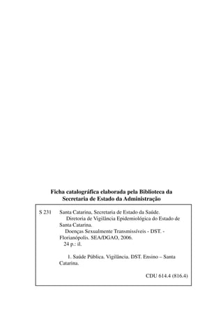 S 231 Santa Catarina, Secretaria de Estado da Saúde.
Diretoria de Vigilância Epidemiológica do Estado de
Santa Catarina.
Doenças Sexualmente Transmissíveis - DST. -
Florianópolis. SEA/DGAO, 2006.
24 p.: il.
1. Saúde Pública. Vigilância. DST. Ensino – Santa
Catarina.
CDU 614.4 (816.4)
Ficha catalográfica elaborada pela Biblioteca da
Secretaria de Estado da Administração
 