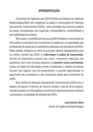 APRESENTAÇÃO
A Gerência de Vigilância das DST/HIV/Aids da Diretoria de Vigilância
Epidemiológica/SES vem resgatando as ações e intervenções em Doenças
Sexualmente Transmissíveis (DSTs), como prioridade dos serviços públicos
de saúde, considerando sua magnitude, transcendência, vulnerabilidade e
sua factibilidade de controle.
Além disso, o entendimento de que as DSTs facilitam a transmissão do
HIV justifica a importância do investimento na vigilância e na capacitação dos
profissionais de saúde para a assistência adequada aos portadores de DSTs.
Neste sentido, destaque-se entre os princípios básicos indispensáveis para
um melhor controle das DSTs: (i) interromper a cadeia de transmissão:
através de diagnóstico precoce dos casos, tratamento adequado dos
portadores, bem como de seus parceiros; (ii) prevenir novas ocorrências:
implica em dispor da informação correta e necessária; a adoção de práticas
sexuais mais seguras (uso de preservativos); e quando diagnosticado no
seguimento das orientações e das prescrições dadas pelo profissional de
saúde.
Esta cartilha de Doenças Sexualmente Transmissíveis (DSTs) tem o
objetivo de educar e informar de maneira simples, mais de forma objetiva,
visando socializar as informações e contribuindo sobremaneira para melhorar
a prevenção e a qualidade da atenção das DSTs.
Luis Antonio Silva
Diretor de Vigilância Epidemiológica
 