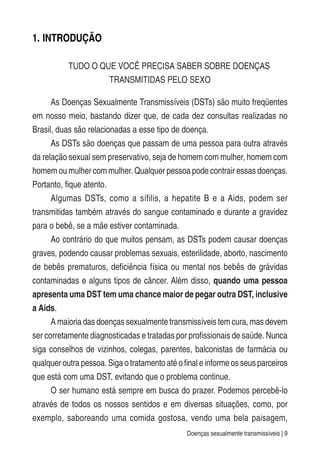 Doenças sexualmente transmissíveis | 9
1. INTRODUÇÃO
TUDO O QUE VOCÊ PRECISA SABER SOBRE DOENÇAS
TRANSMITIDAS PELO SEXO
As Doenças Sexualmente Transmissíveis (DSTs) são muito freqüentes
em nosso meio, bastando dizer que, de cada dez consultas realizadas no
Brasil, duas são relacionadas a esse tipo de doença.
As DSTs são doenças que passam de uma pessoa para outra através
da relação sexual sem preservativo, seja de homem com mulher, homem com
homem ou mulher com mulher. Qualquer pessoa pode contrair essas doenças.
Portanto, fique atento.
Algumas DSTs, como a sífilis, a hepatite B e a Aids, podem ser
transmitidas também através do sangue contaminado e durante a gravidez
para o bebê, se a mãe estiver contaminada.
Ao contrário do que muitos pensam, as DSTs podem causar doenças
graves, podendo causar problemas sexuais, esterilidade, aborto, nascimento
de bebês prematuros, deficiência física ou mental nos bebês de grávidas
contaminadas e alguns tipos de câncer. Além disso, quando uma pessoa
apresenta uma DST tem uma chance maior de pegar outra DST, inclusive
a Aids.
A maioria das doenças sexualmente transmissíveis tem cura, mas devem
ser corretamente diagnosticadas e tratadas por profissionais de saúde. Nunca
siga conselhos de vizinhos, colegas, parentes, balconistas de farmácia ou
qualquer outra pessoa. Siga o tratamento até o final e informe os seus parceiros
que está com uma DST, evitando que o problema continue.
O ser humano está sempre em busca do prazer. Podemos percebê-lo
através de todos os nossos sentidos e em diversas situações, como, por
exemplo, saboreando uma comida gostosa, vendo uma bela paisagem,
 