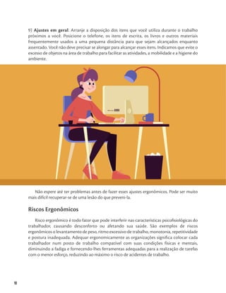 10
9) Ajustes em geral. Arranje a disposição dos itens que você utiliza durante o trabalho
próximos a você. Posicione o telefone, os itens de escrita, os livros e outros materiais
frequentemente usados a uma pequena distância para que sejam alcançados enquanto
assentado. Você não deve precisar se alongar para alcançar esses itens. Indicamos que evite o
excesso de objetos na área de trabalho para facilitar as atividades, a mobilidade e a higiene do
ambiente.
Não espere até ter problemas antes de fazer esses ajustes ergonômicos. Pode ser muito
mais difícil recuperar-se de uma lesão do que preveni-la.
Riscos Ergonômicos
Risco ergonômico é todo fator que pode interferir nas características psicofisiológicas do
trabalhador, causando desconforto ou afetando sua saúde. São exemplos de riscos
ergonômicos o levantamento de peso, ritmo excessivo de trabalho, monotonia, repetitividade
e postura inadequada. Adequar ergonomicamente as organizações significa colocar cada
trabalhador num posto de trabalho compatível com suas condições físicas e mentais,
diminuindo a fadiga e fornecendo-lhes ferramentas adequadas para a realização de tarefas
com o menor esforço, reduzindo ao máximo o risco de acidentes de trabalho.
 