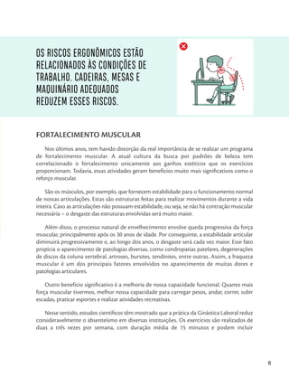 11
FORTALECIMENTO MUSCULAR
Nos últimos anos, tem havido distorção da real importância de se realizar um programa
de fortalecimento muscular. A atual cultura da busca por padrões de beleza tem
correlacionado o fortalecimento unicamente aos ganhos estéticos que os exercícios
proporcionam. Todavia, essas atividades geram benefícios muito mais significativos como o
reforço muscular.
São os músculos, por exemplo, que fornecem estabilidade para o funcionamento normal
de nossas articulações. Estas são estruturas feitas para realizar movimentos durante a vida
inteira. Caso as articulações não possuam estabilidade, ou seja, se não há contração muscular
necessária – o desgaste das estruturas envolvidas será muito maior.
Além disso, o processo natural de envelhecimento envolve queda progressiva da força
muscular, principalmente após os 30 anos de idade. Por conseguinte, a estabilidade articular
diminuirá progressivamente e, ao longo dos anos, o desgaste será cada vez maior. Esse fato
propicia o aparecimento de patologias diversas, como condropatias patelares, degenerações
de discos da coluna vertebral, artroses, bursites, tendinites, entre outras. Assim, a fraqueza
muscular é um dos principais fatores envolvidos no aparecimento de muitas dores e
patologias articulares.
Outro benefício significativo é a melhoria de nossa capacidade funcional. Quanto mais
força muscular tivermos, melhor nossa capacidade para carregar pesos, andar, correr, subir
escadas, praticar esportes e realizar atividades recreativas.
Nesse sentido, estudos científicos têm mostrado que a prática da Ginástica Laboral reduz
consideravelmente o absenteísmo em diversas instituições. Os exercícios são realizados de
duas a três vezes por semana, com duração média de 15 minutos e podem incluir
OS RISCOS ERGONÔMICOS ESTÃO
RELACIONADOS ÀS CONDIÇÕES DE
TRABALHO. CADEIRAS, MESAS E
MAQUINÁRIO ADEQUADOS
REDUZEM ESSES RISCOS.
 