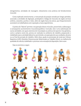 12
12
alongamentos, atividades de massagem, relaxamento e/ou práticas de fortalecimento
muscular.
Como explicado anteriormente, a manutenção da posição sentada por longos períodos,
associada a atividades de digitação, predispõem à fadiga de músculos da região cervical,
ombros, cotovelos, punhos e mãos, além da região baixa da coluna, que frequentemente
acometem os trabalhadores com exposição a riscos ergonômicos.
A prática da “laboral” permite a recuperação desses músculos, prevenindo a sobrecarga e
o consequente acometimento musculoesquelético. Contudo, não é uma substituição de
outras atividades, tais quais exercícios de musculação ou práticas de esportes. Essa ginástica,
como o próprio nome diz, precisa ser realizada no ambiente de trabalho, preparando o
trabalhador para a atividade laboral ou permitindo a recuperação de suas condições, durante
ou ao final da jornada de trabalho. Além disso, ajuda na prevenção de Lesão por Esforço
Repetitivo (LER), Distúrbio Osteomuscular Relacionado ao Trabalho (Dort), na melhoria da
qualidade de vida do trabalhador e promove uma sensação de disposição e bem-estar.
Veja os exercícios a seguir.
 