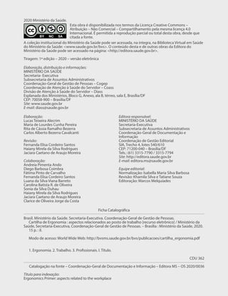 2020 Ministério da Saúde.
A coleção institucional do Ministério da Saúde pode ser acessada, na íntegra, na Biblioteca Virtual em Saúde
do Ministério da Saúde: <www.saude.gov.br/bvs>. O conteúdo desta e de outras obras da Editora do
Ministério da Saúde pode ser acessado na página: <http://editora.saude.gov.br>.
Tiragem: 1ª edição – 2020 – versão eletrônica
Esta obra é disponibilizada nos termos da Licença Creative Commons –
Atribuição – Não Comercial – Compartilhamento pela mesma licença 4.0
Internacional. É permitida a reprodução parcial ou total desta obra, desde que
citada a fonte.
Ficha Catalográfica
Brasil. Ministério da Saúde. Secretaria-Executiva. Coordenação-Geral de Gestão de Pessoas.
Cartilha de Ergonomia : aspectos relacionados ao posto de trabalho [recurso eletrônico] / Ministério da
Saúde, Secretaria-Executiva, Coordenação-Geral de Gestão de Pessoas. – Brasília : Ministério da Saúde, 2020.
15 p. : il.
Modo de acesso: World Wide Web: http://bvsms.saude.gov.br/bvs/publicacoes/cartilha_ergonomia.pdf
1. Ergonomia. 2. Trabalho. 3. Profissionais. I. Título.
CDU 362
Catalogação na fonte – Coordenação-Geral de Documentação e Informação – Editora MS – OS 2020/0036
Título para indexação:
Ergonomics Primer: aspects related to the workplace
Elaboração, distribuição e informações:
MINISTÉRIO DA SAÚDE
Secretaria- Executiva
Subsecretaria de Assuntos Administrativos
Coordenação-Geral de Gestão de Pessoas – Cogep
Coordenação de Atenção à Saúde do Servidor – Coass
Divisão de Atenção à Saúde do Servidor – Diass
Esplanada dos Ministérios, Bloco G, Anexo, ala B, térreo, sala E, Brasília/DF
CEP: 70058-900 – Brasília/DF
Site: www.saude.gov.br
E-mail: diass@saude.gov.br
Elaboração:
Lucas Teixeira Alecrim
Maria de Lourdes Cunha Pereira
Rita de Cássia Ramalho Bezerra
Carlos Alberto Bezerra Cavalcanti
Revisão:
Fernanda Elisa Cordeiro Santos
Haiany Mirela da Silva Rodrigues
Jaciara Caetano de Araujo Moreira
Colaboração:
Andreia Pimenta Ando
Diego Barbosa Coimbra
Fátima Pinto de Carvalho
Fernanda Elisa Cordeiro Santos
Luana da Silva Viana Barreto
Carolina Batista R. de Oliveira
Sonia da Silva Duhau
Haiany Mirela da Silva Rodrigues
Jaciara Caetano de Araujo Moreira
Clarice de Oliveira Jorge da Costa
Editora responsável:
MINISTÉRIO DA SAÚDE
Secretaria-Executiva
Subsecretaria de Assuntos Administrativos
Coordenação-Geral de Documentação e
Informação
Coordenação de Gestão Editorial
SIA, Trecho 4, lotes 540/610
CEP: 71200-040 – Brasília/DF
Tels.: (61) 3315-7790 / 3315-7794
Site: http://editora.saude.gov.br
E-mail: editora.ms@saude.gov.br
Equipe editorial:
Normalização: Isabella Maria Silva Barbosa
Revisão: Khamila Silva e Tatiane Souza
Editoração: Marcos Melquíades
 