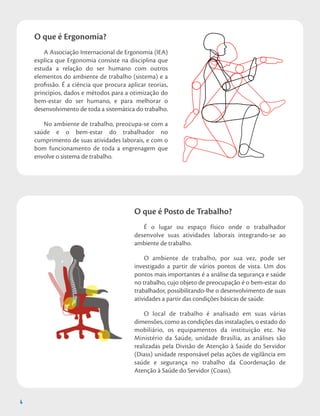 4
O que é Ergonomia?
A Associação Internacional de Ergonomia (IEA)
explica que Ergonomia consiste na disciplina que
estuda a relação do ser humano com outros
elementos do ambiente de trabalho (sistema) e a
profissão. É a ciência que procura aplicar teorias,
princípios, dados e métodos para a otimização do
bem-estar do ser humano, e para melhorar o
desenvolvimento de toda a sistemática do trabalho.
No ambiente de trabalho, preocupa-se com a
saúde e o bem-estar do trabalhador no
cumprimento de suas atividades laborais, e com o
bom funcionamento de toda a engrenagem que
envolve o sistema de trabalho.
O que é Posto de Trabalho?
É o lugar ou espaço físico onde o trabalhador
desenvolve suas atividades laborais integrando-se ao
ambiente de trabalho.
O ambiente de trabalho, por sua vez, pode ser
investigado a partir de vários pontos de vista. Um dos
pontos mais importantes é a análise da segurança e saúde
no trabalho, cujo objeto de preocupação é o bem-estar do
trabalhador, possibilitando-lhe o desenvolvimento de suas
atividades a partir das condições básicas de saúde.
O local de trabalho é analisado em suas várias
dimensões, como as condições das instalações, o estado do
mobiliário, os equipamentos da instituição etc. No
Ministério da Saúde, unidade Brasília, as análises são
realizadas pela Divisão de Atenção à Saúde do Servidor
(Diass) unidade responsável pelas ações de vigilância em
saúde e segurança no trabalho da Coordenação de
Atenção à Saúde do Servidor (Coass).
4
 