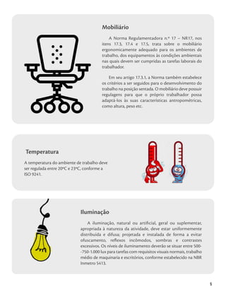5
Mobiliário
A Norma Regulamentadora n.º 17 – NR17, nos
itens 17.3, 17.4 e 17.5, trata sobre o mobiliário
ergonomicamente adequado para os ambientes de
trabalho, dos equipamentos às condições ambientais
nas quais devem ser cumpridas as tarefas laborais do
trabalhador.
Em seu artigo 17.3.1, a Norma também estabelece
os critérios a ser seguidos para o desenvolvimento do
trabalho na posição sentada. O mobiliário deve possuir
regulagens para que o próprio trabalhador possa
adaptá-los às suas características antropométricas,
como altura, peso etc.
Temperatura
A temperatura do ambiente de trabalho deve
ser regulada entre 20ºC e 23ºC, conforme a
ISO 9241.
Iluminação
A iluminação, natural ou artificial, geral ou suplementar,
apropriada à natureza da atividade, deve estar uniformemente
distribuída e difusa; projetada e instalada de forma a evitar
ofuscamento, reflexos incômodos, sombras e contrastes
excessivos. Os níveis de iluminamento deverão se situar entre 500-
-750-1.000 lux para tarefas com requisitos visuais normais, trabalho
médio de maquinaria e escritórios, conforme estabelecido na NBR
Inmetro 5413.
 