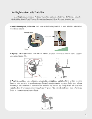 7
Avaliação de Posto de Trabalho
A avaliação ergonômica do Posto de Trabalho é realizada pela Divisão de Atenção à Saúde
do Servidor (Diass/Coass/Cogep). Seguem aqui algumas dicas de como ajustar o seu:
1) Sente-se em posição correta. Posicione seus quadris para trás, o mais próximo possível do
encosto da cadeira.
2) Ajuste a altura da cadeira com relação à mesa. Eleve ou abaixe o assento de forma a dobrar
seus cotovelos em 90°.
3) Avalie o ângulo de seus cotovelos em relação à estação de trabalho. Sente-se bem próximo
da mesa para que seus braços fiquem confortavelmente paralelos à coluna. Deixe suas mãos e
antebraços descansarem na superfície da mesa ou no teclado do computador em que você
trabalha. Elas devem estar em um ângulo de 90 graus. Não estenda os braços para a frente ou
dobre os cotovelos para trás ao digitar.
7
 