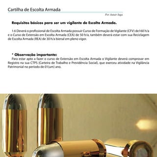 Cartilha de Escolta Armada
                                                                     Por Autair Iuga


     Requisitos básicos para ser um vigilante de Escolta Armada.

   1.6 Deverá o proﬁssional de Escolta Armada possuir Curso de Formação de Vigilante (CFV) de160 h/a
e o Curso de Extensão em Escolta Armada (CEA) de 50 h/a, também deverá estar com sua Reciclagem
de Escolta Armada (REA) de 30 h/a bienal em pleno vigor.



   * Observação importante:
   Para estar apto a fazer o curso de Extensão em Escolta Armada o Vigilante deverá comprovar em
Registro na sua CTPS (Carteira de Trabalho e Previdência Social), que exerceu atividade na Vigilância
Patrimonial no período de 01(um) ano.




10
 