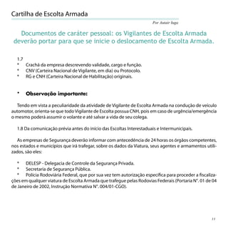 Cartilha de Escolta Armada
                                                                      Por Autair Iuga

   Documentos de caráter pessoal: os Vigilantes de Escolta Armada
 deverão portar para que se inicie o deslocamento de Escolta Armada.

  1.7
  * Crachá da empresa descrevendo validade, cargo e função.
  * CNV (Carteira Nacional de Vigilante, em dia) ou Protocolo.
  * RG e CNH (Carteira Nacional de Habilitação) originais.


  *    Observação importante:

   Tendo em vista a peculiaridade da atividade de Vigilante de Escolta Armada na condução de veículo
automotor, orienta-se que todo Vigilante de Escolta possua CNH, pois em caso de urgência/emergência
o mesmo poderá assumir o volante e até salvar a vida de seu colega.

  1.8 Da comunicação prévia antes do início das Escoltas Interestaduais e Intermunicipais.

  As empresas de Segurança deverão informar com antecedência de 24 horas os órgãos competentes,
nos estados e municípios que irá trafegar, sobre os dados da Viatura, seus agentes e armamentos utili-
zados, são eles:

   * DELESP - Delegacia de Controle da Segurança Privada.
   * Secretaria de Segurança Pública.
   * Polícia Rodoviária Federal, que por sua vez tem autorização especíﬁca para proceder a ﬁscaliza-
ções em qualquer viatura de Escolta Armada que trafegue pelas Rodovias Federais (Portaria N°. 01 de 04
de Janeiro de 2002, Instrução Normativa N°. 004/01-CGO).




                                                                                                   11
 