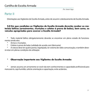 Cartilha de Escolta Armada
                                                                    Por Autair Iuga


Parte II
  Orientações aos Vigilantes de Escolta Armada, antes de assumir o deslocamento de Escolta Armada.


  2.0 Em que condições os Vigilantes de Escolta Armada deverão receber os ma-
teriais bélicos (armamentos, munições e coletes à prova de balas), bem como, os
veículos apropriados para exercer a Escolta Armada?


   * Todo material bélico obrigatoriamente deverão se encontrar em pleno estado de funciona-
mento sendo eles:
   * Armas e munições.
   * Coletes à prova de balas (validade de acordo com fabricante)
   * A viatura deve ter quatro portas, logotipada, ter sistema de rádio comunicação, e também deve-
rá estar em plenas condições de utilização



  *   Observação importante aos Vigilantes de Escolta Armada:


  * Jamais assuma um armamento se você não tem conhecimentos e capacidade proﬁssional para
manuseá-lo, seja humilde, solicite orientação e capacitação, evite acidentes.




                                                                                                13
 