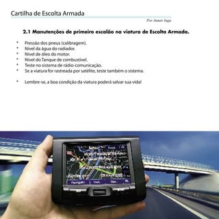 Cartilha de Escolta Armada
                                                                            Por Autair Iuga


         2.1 Manutenções de primeiro escalão na viatura de Escolta Armada.

     *   Pressão dos pneus (calibragem).
     *   Nível da água do radiador.
     *   Nível de óleo do motor.
     *   Nível do Tanque de combustível.
     *   Teste no sistema de rádio-comunicação.
     *   Se a viatura for rastreada por satélite, teste também o sistema.

     *   Lembre-se, a boa condição da viatura poderá salvar sua vida!




14
 