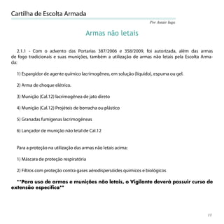 Cartilha de Escolta Armada
                                                                    Por Autair Iuga


                                     Armas não letais

   2.1.1 - Com o advento das Portarias 387/2006 e 358/2009, foi autorizada, além das armas
de fogo tradicionais e suas munições, também a utilização de armas não letais pela Escolta Arma-
da:

  1) Espargidor de agente químico lacrimogêneo, em solução (líquido), espuma ou gel.

  2) Arma de choque elétrico.

  3) Munição (Cal.12) lacrimogênea de jato direto

  4) Munição (Cal.12) Projéteis de borracha ou plástico

  5) Granadas fumígenas lacrimogêneas

  6) Lançador de munição não letal de Cal.12


  Para a proteção na utilização das armas não letais acima:

  1) Máscara de proteção respiratória

  2) Filtros com proteção contra gases aérodispersóides quimicos e biológicos

  **Para uso de armas e munições não letais, o Vigilante deverá possuir curso de
extensão específica**




                                                                                             15
 