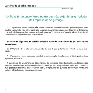 Cartilha de Escolta Armada
                                                                        Por Autair Iuga




     Utilização de outro Armamento que não seja de propriedade
                      da Empresa de Segurança.

   2.2 O Vigilante de Escolta Armada não poderá utilizar em hipótese nenhuma qualquer tipo de arma-
mento e ou munição e ou colete à prova de balas que não sejam de propriedade da empresa de Seguran-
ça à qual trabalha e estar devidamente registrado em sua CTPS (Carteira de Trabalho e Previdência Social),
sob pena de ser responsabilizado criminalmente.


  Postura do Vigilante de Escolta Armada, quando for fiscalizado por autoridade
competente.

   2.3 O Vigilante de Escolta Armada quando da abordagem pela Policia Federal ou outra auto-
ridade:

   * Proceder de maneira educada e cordial, na apresentação de toda documentação pertinente ao
Vigilante e à empresa.

   A autorização de funcionamento das empresas de segurança é revista anualmente. Para que seja
renovada é necessário apresentar documentos que comprovem a regularidade da empresa com as nor-
mas que regulamentam a atividade, bem como, comprovante de quitação de eventuais multas que
tenham sido aplicadas à empresa no período.




16
 