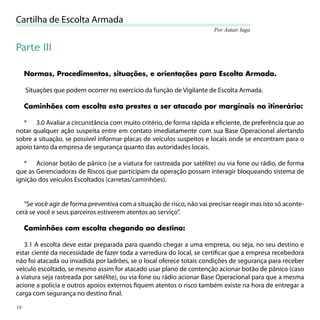 Cartilha de Escolta Armada
                                                                        Por Autair Iuga


Parte III

     Normas, Procedimentos, situações, e orientações para Escolta Armada.

     Situações que podem ocorrer no exercício da função de Vigilante de Escolta Armada.

     Caminhões com escolta esta prestes a ser atacado por marginais no itinerário:

  * 3.0 Avaliar a circunstância com muito critério, de forma rápida e eﬁciente, de preferência que ao
notar qualquer ação suspeita entre em contato imediatamente com sua Base Operacional alertando
sobre a situação, se possível informar placas de veículos suspeitos e locais onde se encontram para o
apoio tanto da empresa de segurança quanto das autoridades locais.

   * Acionar botão de pânico (se a viatura for rastreada por satélite) ou via fone ou rádio, de forma
que as Gerenciadoras de Riscos que participam da operação possam interagir bloqueando sistema de
ignição dos veículos Escoltados (carretas/caminhões).


   “Se você agir de forma preventiva com a situação de risco, não vai precisar reagir mas isto só aconte-
cerá se você e seus parceiros estiverem atentos ao serviço”.

     Caminhões com escolta chegando ao destino:

   3.1 A escolta deve estar preparada para quando chegar a uma empresa, ou seja, no seu destino e
estar ciente da necessidade de fazer toda a varredura do local, se certiﬁcar que a empresa recebedora
não foi atacada ou invadida por ladrões, se o local oferece totais condições de segurança para receber
veículo escoltado, se mesmo assim for atacado usar plano de contenção acionar botão de pânico (caso
a viatura seja rastreada por satélite), ou via fone ou rádio acionar Base Operacional para que a mesma
acione a policia e outros apoios externos ﬁquem atentos o risco também existe na hora de entregar a
carga com segurança no destino ﬁnal.

18
 