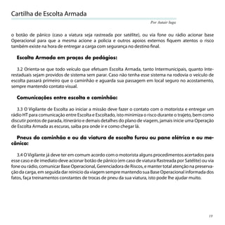 Cartilha de Escolta Armada
                                                                      Por Autair Iuga


o botão de pânico (caso a viatura seja rastreada por satélite), ou via fone ou rádio acionar base
Operacional para que a mesma acione a policia e outros apoios externos ﬁquem atentos o risco
também existe na hora de entregar a carga com segurança no destino ﬁnal.

  Escolta Armada em praças de pedágios:

   3.2 Orienta-se que todo veículo que efetuam Escolta Armada, tanto Intermunicipais, quanto Inte-
restaduais sejam providos de sistema sem parar. Caso não tenha esse sistema na rodovia o veículo de
escolta passará primeiro que o caminhão e aguarda sua passagem em local seguro no acostamento,
sempre mantendo contato visual.

  Comunicações entre escolta e caminhão:

   3.3 O Vigilante de Escolta ao iniciar a missão deve fazer o contato com o motorista e entregar um
rádio HT para comunicação entre Escolta e Escoltado, isto minimiza o risco durante o trajeto, bem como
discutir pontos de parada, itinerário e demais detalhes do plano de viagem, jamais inicie uma Operação
de Escolta Armada as escuras, saiba pra onde ir e como chegar lá.

  Pneus do caminhão e ou da viatura de escolta furou ou pane elétrica e ou me-
cânica:

   3.4 O Vigilante já deve ter em comum acordo com o motorista alguns procedimentos acertados para
esse caso e de imediato deve acionar botão de pânico (em caso de viatura Rastreada por Satélite) ou via
fone ou rádio, comunicar Base Operacional, Gerenciadora de Riscos, e manter total atenção na preserva-
ção da carga, em seguida dar reinicio da viagem sempre mantendo sua Base Operacional informada dos
fatos, faça treinamentos constantes de trocas de pneu da sua viatura, isto pode lhe ajudar muito.




                                                                                                    19
 