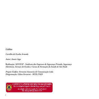 Por Autair Iuga




Créditos

Cartilha de Escolta Armada

Autor: Autair Iuga

Realização: SESVESP - Sindicato das Empresas de Segurança Privada, Segurança
Eletrônica, Serviços de Escolta e Cursos de Formação do Estado de São Paulo

Projeto Gráﬁco: Ferracini Assessoria de Comunicação Ltda.
Diagramação: Lilian Ferracini - MTB 27029




2
 