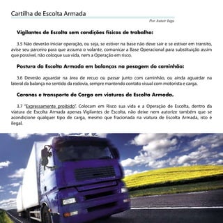 Cartilha de Escolta Armada
                                                                       Por Autair Iuga


     Vigilantes de Escolta sem condições físicas de trabalho:

   3.5 Não deverão iniciar operação, ou seja, se estiver na base não deve sair e se estiver em transito,
avise seu parceiro para que assuma o volante, comunicar a Base Operacional para substituição assim
que possível, não coloque sua vida, nem a Operação em risco.

     Postura da Escolta Armada em balanças na pesagem do caminhão:

   3.6 Deverão aguardar na área de recuo ou passar junto com caminhão, ou ainda aguardar na
lateral da balança no sentido da rodovia, sempre mantendo contato visual com motorista e carga.

     Caronas e transporte de Carga em viaturas de Escolta Armada.

   3.7 “Expressamente proibido”. Colocam em Risco sua vida e a Operação de Escolta, dentro da
viatura de Escolta Armada apenas Vigilantes de Escolta, não deixe nem autorize também que se
acondicione qualquer tipo de carga, mesmo que fracionada na viatura de Escolta Armada, isto é
ilegal.




20
 
