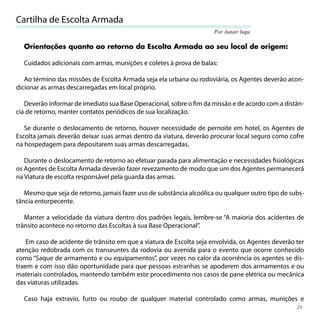 Cartilha de Escolta Armada
                                                                      Por Autair Iuga

  Orientações quanto ao retorno da Escolta Armada ao seu local de origem:

  Cuidados adicionais com armas, munições e coletes à prova de balas:

   Ao término das missões de Escolta Armada seja ela urbana ou rodoviária, os Agentes deverão acon-
dicionar as armas descarregadas em local próprio.

   Deverão informar de imediato sua Base Operacional, sobre o ﬁm da missão e de acordo com a distân-
cia de retorno, manter contatos periódicos de sua localização.

   Se durante o deslocamento de retorno, houver necessidade de pernoite em hotel, os Agentes de
Escolta jamais deverão deixar suas armas dentro da viatura, deverão procurar local seguro como cofre
na hospedagem para depositarem suas armas descarregadas.

   Durante o deslocamento de retorno ao efetuar parada para alimentação e necessidades ﬁsiológicas
os Agentes de Escolta Armada deverão fazer revezamento de modo que um dos Agentes permanecerá
na Viatura de escolta responsável pela guarda das armas.

   Mesmo que seja de retorno, jamais fazer uso de substância alcoólica ou qualquer outro tipo de subs-
tância entorpecente.

   Manter a velocidade da viatura dentro dos padrões legais, lembre-se “A maioria dos acidentes de
trânsito acontece no retorno das Escoltas à sua Base Operacional”.

    Em caso de acidente de trânsito em que a viatura de Escolta seja envolvida, os Agentes deverão ter
atenção redobrada com os transeuntes da rodovia ou avenida para o evento que ocorre conhecido
como “Saque de armamento e ou equipamentos”, por vezes no calor da ocorrência os agentes se dis-
traem e com isso dão oportunidade para que pessoas estranhas se apoderem dos armamentos e ou
materiais controlados, mantendo também este procedimento nos casos de pane elétrica ou mecânica
das viaturas utilizadas.

  Caso haja extravio, furto ou roubo de qualquer material controlado como armas, munições e
                                                                                                   21
 