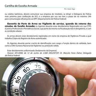 Cartilha de Escolta Armada
                                                                       Por Autair Iuga


ou coletes balísticos, deverá comunicar sua empresa de imediato, se dirigir à Delegacia de Polícia
mais próxima para confecção de B.O, e a empresa por sua vez tem o prazo de no máximo 24h
para comunicação oﬁcial junto ao DPF (Departamento de Polícia Federal)

   Garantia de Porte de Arma ao Vigilante de serviço, quando do retorno das
missões de Escolta Armada: os Agentes deverão estar devidamente Registrados em sua CTPS
(Carteira Proﬁssional e Previdência Social, cujo porte da mesma na ﬁscalização não é obrigatório), e com
as condições abaixo:

   As armas devem estar devidamente registradas em nome da empresa de Vigilância Privada a qual
trabalha (Cópia do Registro da Arma autenticada).

  Os Agentes deverão portar crachá de identiﬁcação com cargo e função dentro da validade, bem
como a CNV (Carteira Nacional de Vigilante) ou protocolo válido.

   Estar devidamente uniformizado (fardamento da Empresa).
   Parecer 491/2008, de 12 de Junho de 2.008 (DELESP/SP) Dr. Marcelo Feres Daher, Delegado
de Polícia Federal.




22
 
