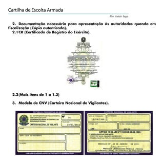 Cartilha de Escolta Armada
                                                       Por Autair Iuga

   2. Documentação necessária para apresentação às autoridades quando em
fiscalização (Cópia autenticada).
   2.1 CR (Certificado de Registro do Exército).




 2.2 (Mais itens de 1 a 1.3)

 3. Modelo de CNV (Carteira Nacional de Vigilantes).




                                                                         27
 