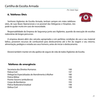 Cartilha de Escolta Armada
                                                                      Por Autair Iuga

  6. Telefones Úteis


   Senhores Vigilantes de Escolta Armada, tenham sempre em mãos telefones
úteis, de suas Bases Operacionais e se possível das Delegacias e Hospitais, isto
pode te ajudar muito em caso de necessidade.

   Responsabilidade da Empresa de Segurança junto aos Vigilantes, quando da execução de escoltas
rodoviárias de longos percursos:

   A empresa deverá além dos veículos apropriados e em perfeitas condições de uso e seu material
bélico, proverem recursos de combustível para deslocamento até o ﬁm da viagem e seu retorno,
alimentação, pedágios e estadia aos seus homens, antes de iniciar o deslocamento.


  Deverá também manter em dia apólice de seguro de vida de todos Vigilantes de Escolta.




   Telefones de emergência

  Secretaria dos Direitos Humanos                                       100
  Polícia Civil                                                         147
  Delegacias Especializadas de Atendimento à Mulher                     180
  Polícia Militar                                                       190
  Pronto-Socorro (ambulância)                                           192
  Corpo de Bombeiros                                                    193
  Polícia Rodoviária Estadual                                           198
  Defesa Civil                                                          199



                                                                                             29
 